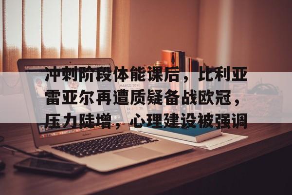 包含冲刺阶段体能课后，比利亚雷亚尔再遭质疑备战欧冠，压力陡增，心理建设被强调的词条